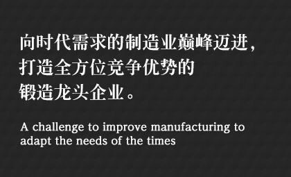 向時(shí)代需求的制造業(yè)巔峰邁進(jìn)，打造全方位競(jìng)爭(zhēng)優(yōu)勢(shì)的鍛造龍頭企業(yè)。 A challenge to improve manufacturing to adapt the needs of the times